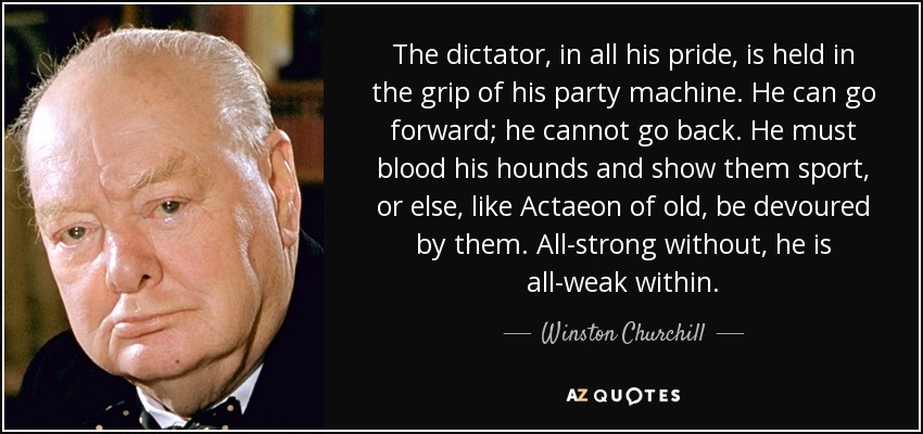 The dictator, in all his pride, is held in the grip of his party machine. He can go forward; he cannot go back. He must blood his hounds and show them sport, or else, like Actaeon of old, be devoured by them. All-strong without, he is all-weak within. - Winston Churchill