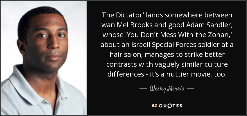 The Dictator' lands somewhere between wan Mel Brooks and good Adam Sandler, whose 'You Don't Mess With the Zohan,' about an Israeli Special Forces soldier at a hair salon, manages to strike better contrasts with vaguely similar culture differences - it's a nuttier movie, too. - Wesley Morris