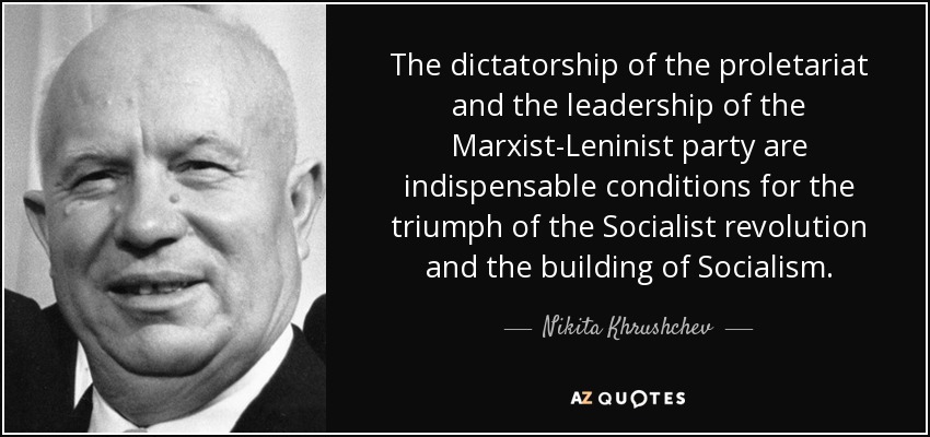 The dictatorship of the proletariat and the leadership of the Marxist-Leninist party are indispensable conditions for the triumph of the Socialist revolution and the building of Socialism. - Nikita Khrushchev