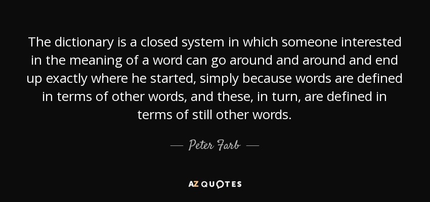 The dictionary is a closed system in which someone interested in the meaning of a word can go around and around and end up exactly where he started, simply because words are defined in terms of other words, and these, in turn, are defined in terms of still other words. - Peter Farb