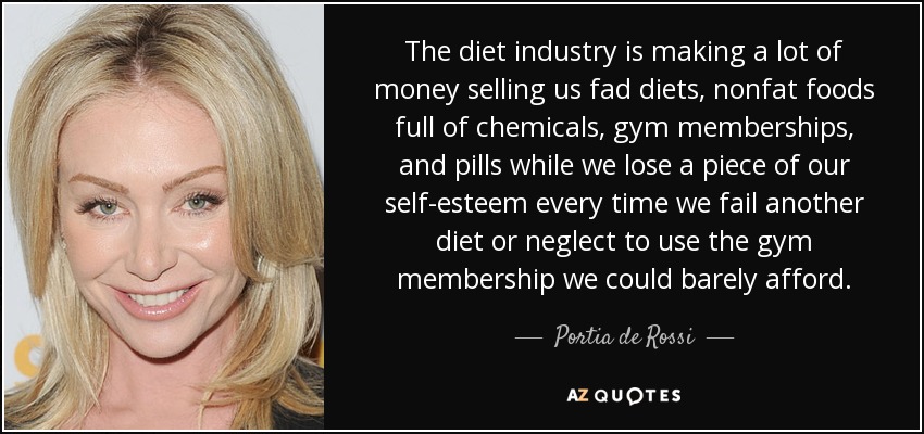 The diet industry is making a lot of money selling us fad diets, nonfat foods full of chemicals, gym memberships, and pills while we lose a piece of our self-esteem every time we fail another diet or neglect to use the gym membership we could barely afford. - Portia de Rossi