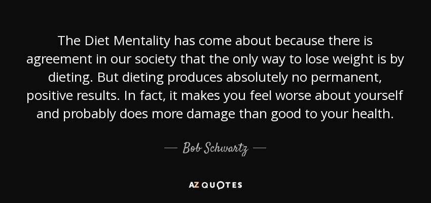 The Diet Mentality has come about because there is agreement in our society that the only way to lose weight is by dieting. But dieting produces absolutely no permanent, positive results. In fact, it makes you feel worse about yourself and probably does more damage than good to your health. - Bob Schwartz