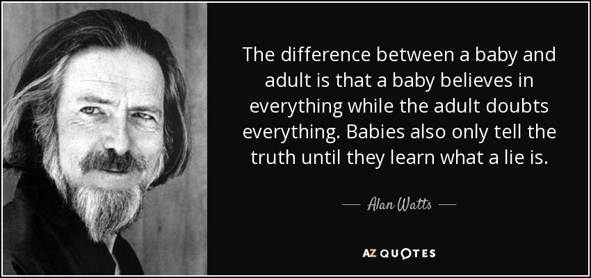 The difference between a baby and adult is that a baby believes in everything while the adult doubts everything. Babies also only tell the truth until they learn what a lie is. - Alan Watts