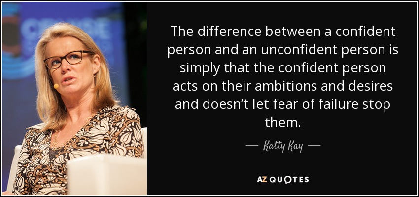 The difference between a confident person and an unconfident person is simply that the confident person acts on their ambitions and desires and doesn’t let fear of failure stop them. - Katty Kay