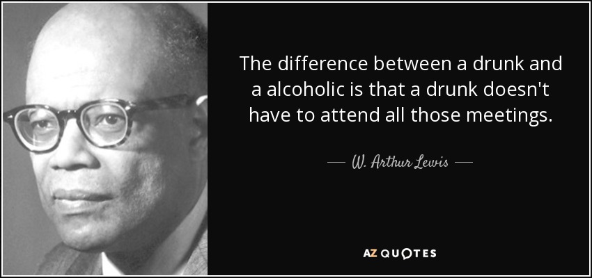 The difference between a drunk and a alcoholic is that a drunk doesn't have to attend all those meetings. - W. Arthur Lewis