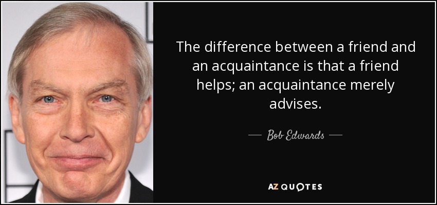 The difference between a friend and an acquaintance is that a friend helps; an acquaintance merely advises. - Bob Edwards