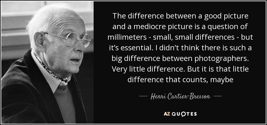 The difference between a good picture and a mediocre picture is a question of millimeters - small, small differences - but it’s essential. I didn’t think there is such a big difference between photographers. Very little difference. But it is that little difference that counts, maybe - Henri Cartier-Bresson