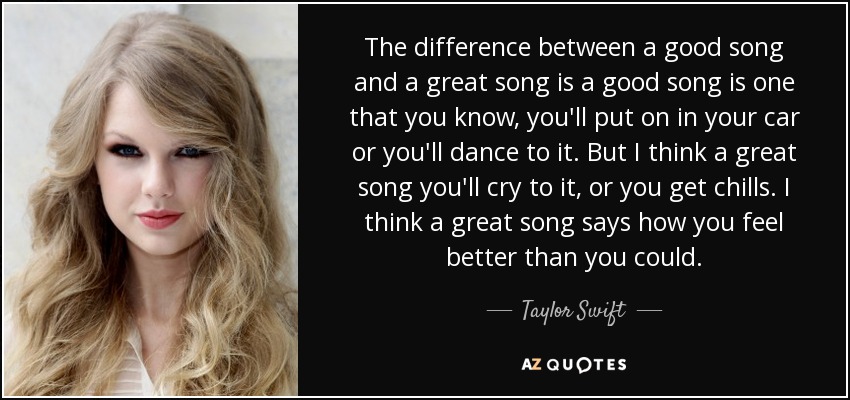 The difference between a good song and a great song is a good song is one that you know, you'll put on in your car or you'll dance to it. But I think a great song you'll cry to it, or you get chills. I think a great song says how you feel better than you could. - Taylor Swift