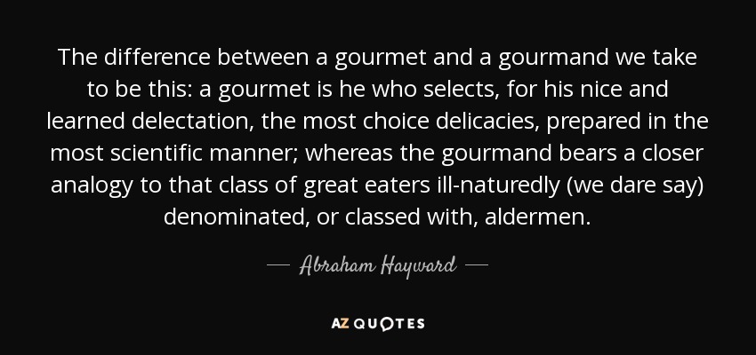 The difference between a gourmet and a gourmand we take to be this: a gourmet is he who selects, for his nice and learned delectation, the most choice delicacies, prepared in the most scientific manner; whereas the gourmand bears a closer analogy to that class of great eaters ill-naturedly (we dare say) denominated, or classed with, aldermen. - Abraham Hayward