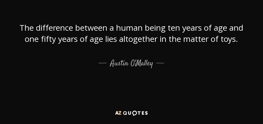 The difference between a human being ten years of age and one fifty years of age lies altogether in the matter of toys. - Austin O'Malley