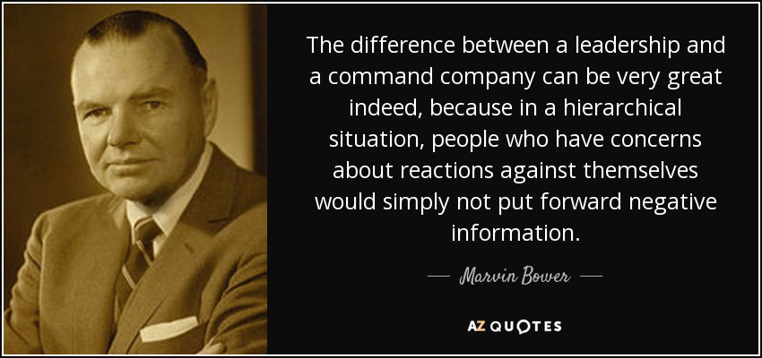 The difference between a leadership and a command company can be very great indeed, because in a hierarchical situation, people who have concerns about reactions against themselves would simply not put forward negative information. - Marvin Bower