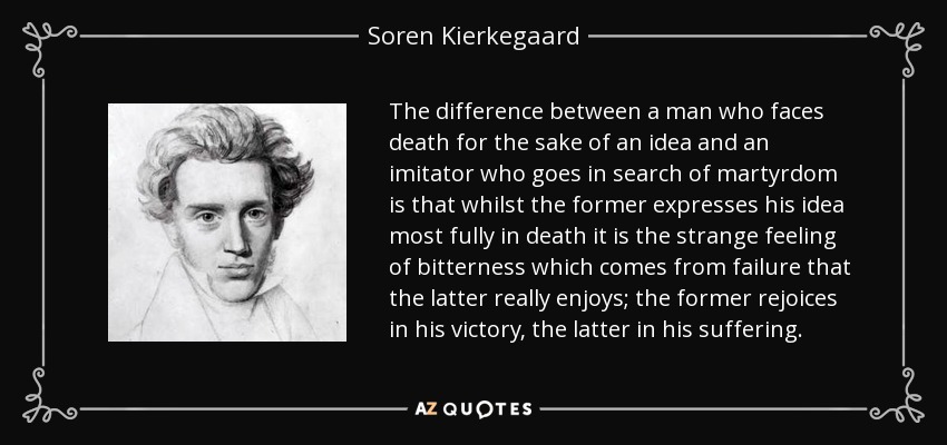 The difference between a man who faces death for the sake of an idea and an imitator who goes in search of martyrdom is that whilst the former expresses his idea most fully in death it is the strange feeling of bitterness which comes from failure that the latter really enjoys; the former rejoices in his victory, the latter in his suffering. - Soren Kierkegaard