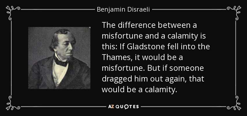 The difference between a misfortune and a calamity is this: If Gladstone fell into the Thames, it would be a misfortune. But if someone dragged him out again, that would be a calamity. - Benjamin Disraeli