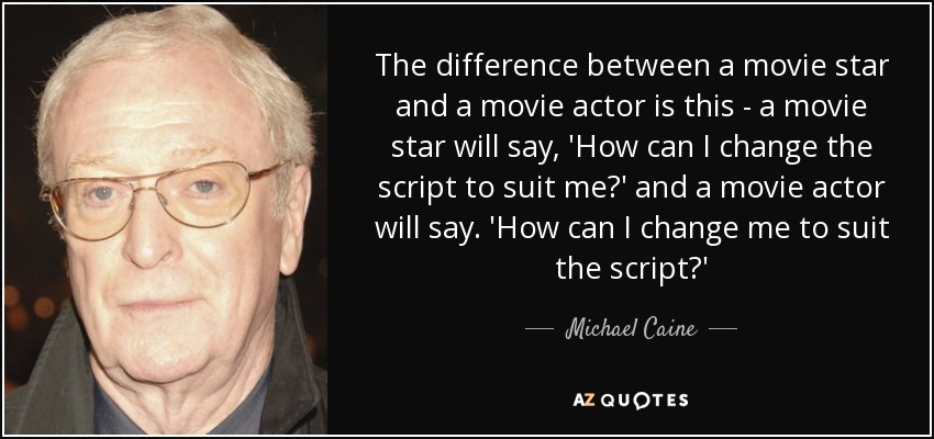 The difference between a movie star and a movie actor is this - a movie star will say, 'How can I change the script to suit me?' and a movie actor will say. 'How can I change me to suit the script?' - Michael Caine