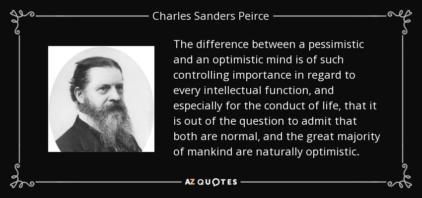 The difference between a pessimistic and an optimistic mind is of such controlling importance in regard to every intellectual function, and especially for the conduct of life, that it is out of the question to admit that both are normal, and the great majority of mankind are naturally optimistic. - Charles Sanders Peirce
