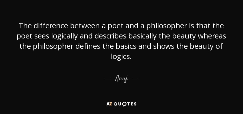 The difference between a poet and a philosopher is that the poet sees logically and describes basically the beauty whereas the philosopher defines the basics and shows the beauty of logics. - Anuj