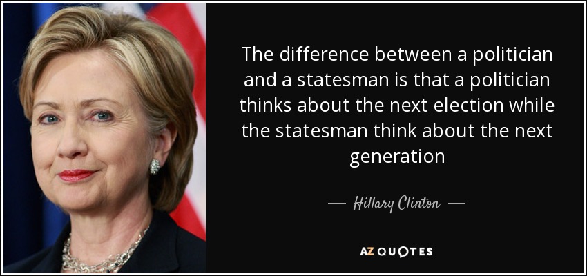 The difference between a politician and a statesman is that a politician thinks about the next election while the statesman think about the next generation - Hillary Clinton