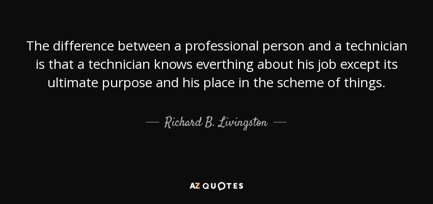 The difference between a professional person and a technician is that a technician knows everthing about his job except its ultimate purpose and his place in the scheme of things. - Richard B. Livingston