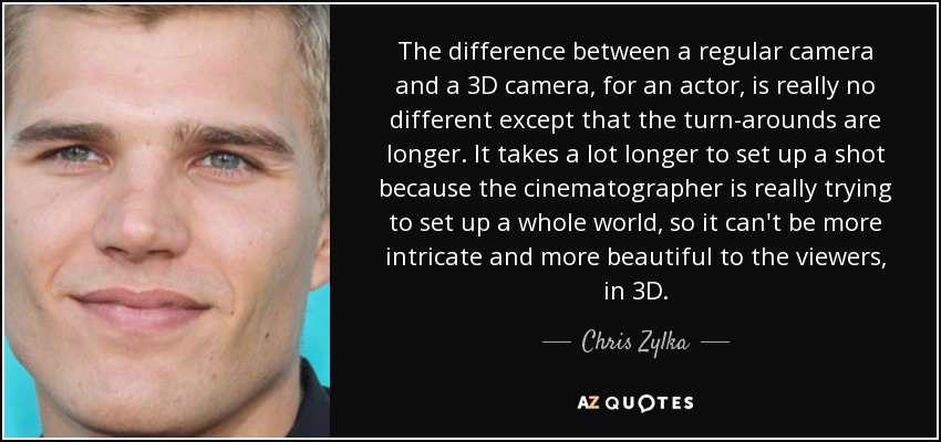 The difference between a regular camera and a 3D camera, for an actor, is really no different except that the turn-arounds are longer. It takes a lot longer to set up a shot because the cinematographer is really trying to set up a whole world, so it can't be more intricate and more beautiful to the viewers, in 3D. - Chris Zylka