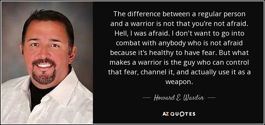 The difference between a regular person and a warrior is not that you're not afraid. Hell, I was afraid. I don't want to go into combat with anybody who is not afraid because it's healthy to have fear. But what makes a warrior is the guy who can control that fear, channel it, and actually use it as a weapon. - Howard E. Wasdin