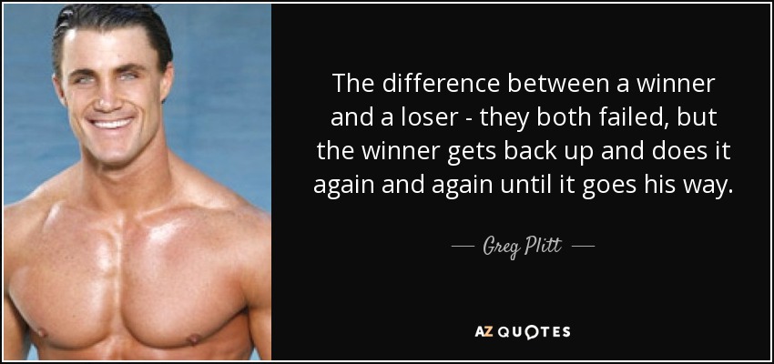 The difference between a winner and a loser - they both failed, but the winner gets back up and does it again and again until it goes his way. - Greg Plitt
