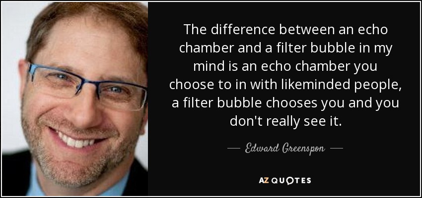 The difference between an echo chamber and a filter bubble in my mind is an echo chamber you choose to in with likeminded people, a filter bubble chooses you and you don't really see it. - Edward Greenspon