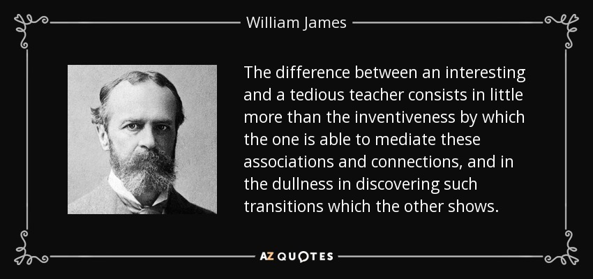 The difference between an interesting and a tedious teacher consists in little more than the inventiveness by which the one is able to mediate these associations and connections, and in the dullness in discovering such transitions which the other shows. - William James
