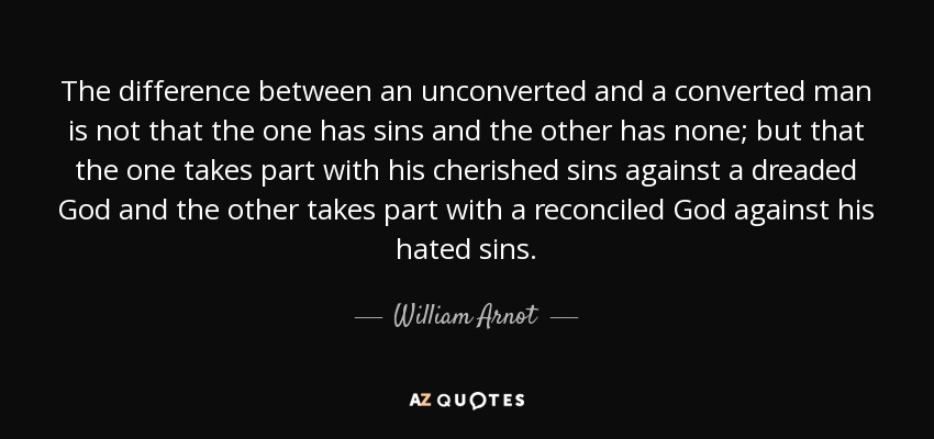 The difference between an unconverted and a converted man is not that the one has sins and the other has none; but that the one takes part with his cherished sins against a dreaded God and the other takes part with a reconciled God against his hated sins. - William Arnot