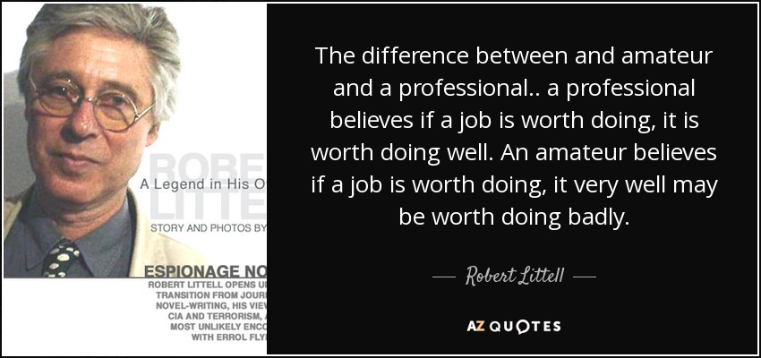 The difference between and amateur and a professional.. a professional believes if a job is worth doing, it is worth doing well. An amateur believes if a job is worth doing, it very well may be worth doing badly. - Robert Littell