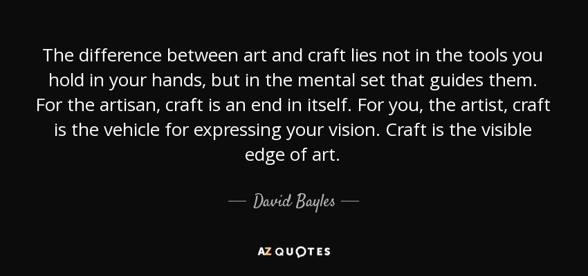 The difference between art and craft lies not in the tools you hold in your hands, but in the mental set that guides them. For the artisan, craft is an end in itself. For you, the artist, craft is the vehicle for expressing your vision. Craft is the visible edge of art. - David Bayles