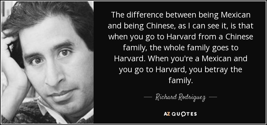 The difference between being Mexican and being Chinese, as I can see it, is that when you go to Harvard from a Chinese family, the whole family goes to Harvard. When you're a Mexican and you go to Harvard, you betray the family. - Richard Rodriguez