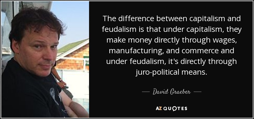 The difference between capitalism and feudalism is that under capitalism, they make money directly through wages, manufacturing, and commerce and under feudalism, it's directly through juro-political means. - David Graeber