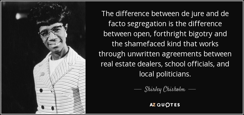 The difference between de jure and de facto segregation is the difference between open, forthright bigotry and the shamefaced kind that works through unwritten agreements between real estate dealers, school officials, and local politicians. - Shirley Chisholm