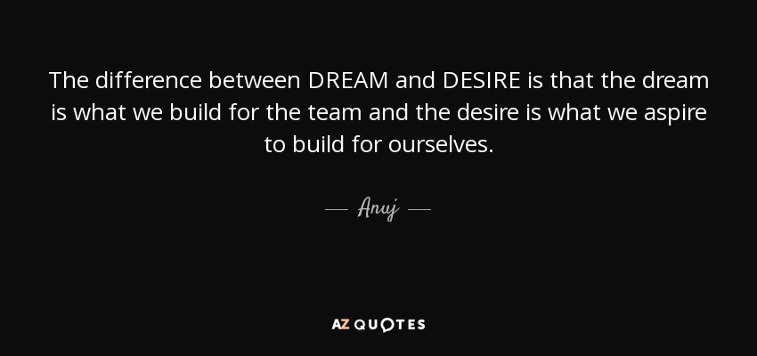 The difference between DREAM and DESIRE is that the dream is what we build for the team and the desire is what we aspire to build for ourselves. - Anuj