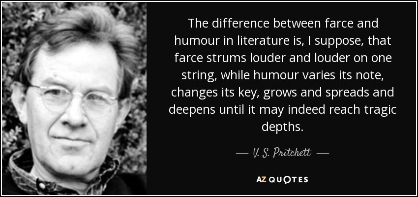 The difference between farce and humour in literature is, I suppose, that farce strums louder and louder on one string, while humour varies its note, changes its key, grows and spreads and deepens until it may indeed reach tragic depths. - V. S. Pritchett
