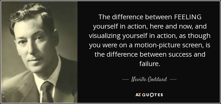 The difference between FEELING yourself in action, here and now, and visualizing yourself in action, as though you were on a motion-picture screen, is the difference between success and failure. - Neville Goddard