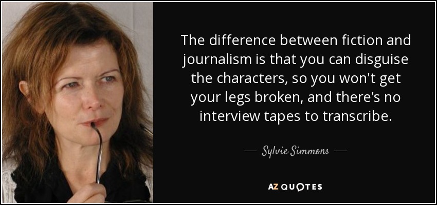 The difference between fiction and journalism is that you can disguise the characters, so you won't get your legs broken, and there's no interview tapes to transcribe. - Sylvie Simmons