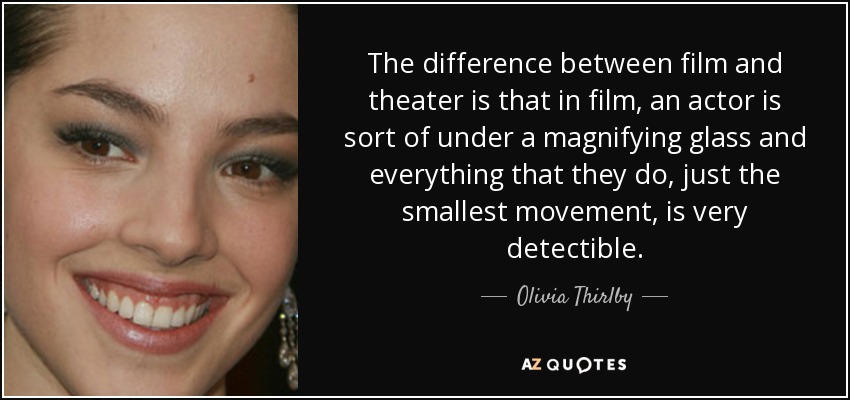 The difference between film and theater is that in film, an actor is sort of under a magnifying glass and everything that they do, just the smallest movement, is very detectible. - Olivia Thirlby