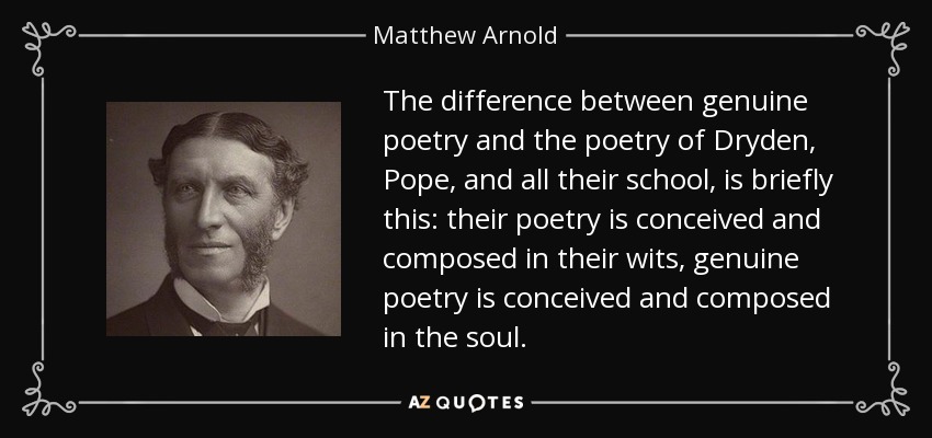 The difference between genuine poetry and the poetry of Dryden, Pope, and all their school, is briefly this: their poetry is conceived and composed in their wits, genuine poetry is conceived and composed in the soul. - Matthew Arnold