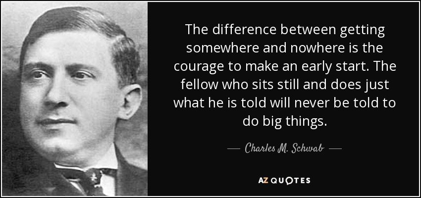 The difference between getting somewhere and nowhere is the courage to make an early start. The fellow who sits still and does just what he is told will never be told to do big things. - Charles M. Schwab
