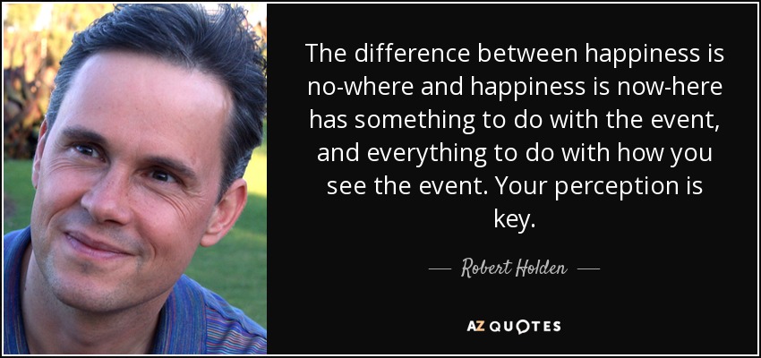 The difference between happiness is no-where and happiness is now-here has something to do with the event, and everything to do with how you see the event. Your perception is key. - Robert Holden
