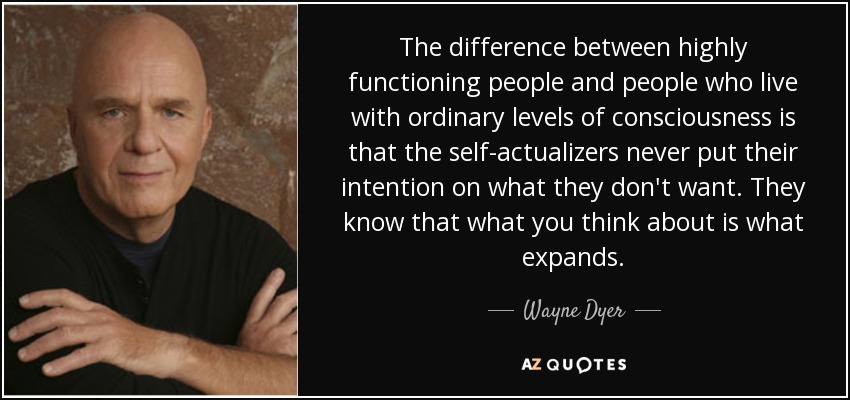 The difference between highly functioning people and people who live with ordinary levels of consciousness is that the self-actualizers never put their intention on what they don't want. They know that what you think about is what expands. - Wayne Dyer