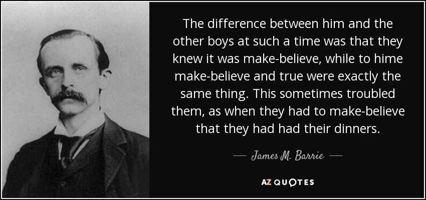 The difference between him and the other boys at such a time was that they knew it was make-believe, while to hime make-believe and true were exactly the same thing. This sometimes troubled them, as when they had to make-believe that they had had their dinners. - James M. Barrie