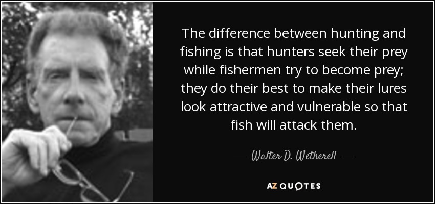 The difference between hunting and fishing is that hunters seek their prey while fishermen try to become prey; they do their best to make their lures look attractive and vulnerable so that fish will attack them. - Walter D. Wetherell