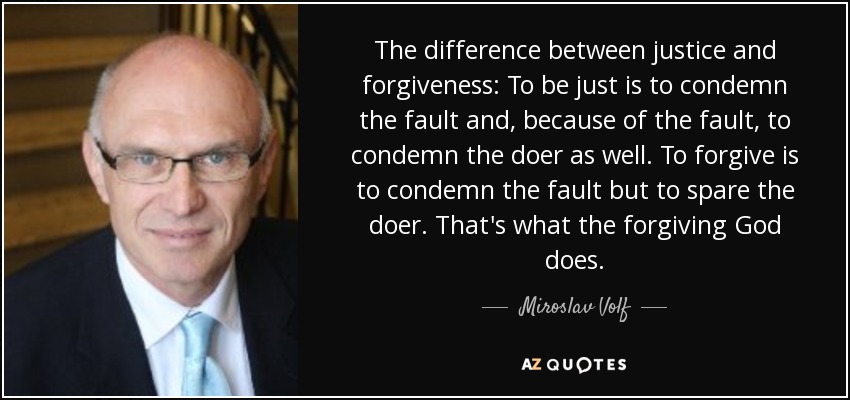 The difference between justice and forgiveness: To be just is to condemn the fault and, because of the fault, to condemn the doer as well. To forgive is to condemn the fault but to spare the doer. That's what the forgiving God does. - Miroslav Volf