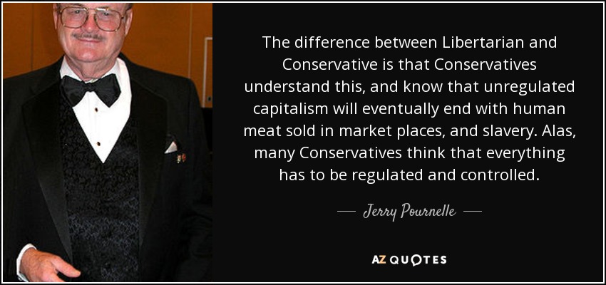 The difference between Libertarian and Conservative is that Conservatives understand this, and know that unregulated capitalism will eventually end with human meat sold in market places, and slavery. Alas, many Conservatives think that everything has to be regulated and controlled. - Jerry Pournelle