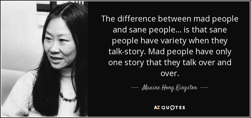 The difference between mad people and sane people... is that sane people have variety when they talk-story. Mad people have only one story that they talk over and over. - Maxine Hong Kingston