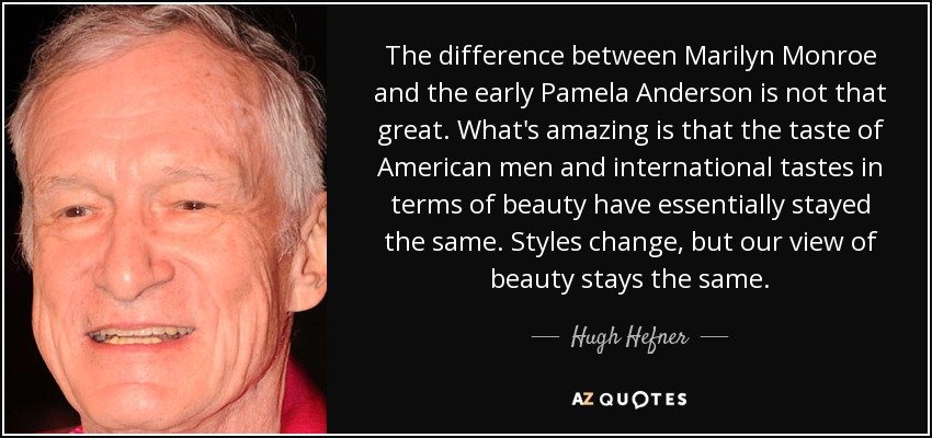 The difference between Marilyn Monroe and the early Pamela Anderson is not that great. What's amazing is that the taste of American men and international tastes in terms of beauty have essentially stayed the same. Styles change, but our view of beauty stays the same. - Hugh Hefner