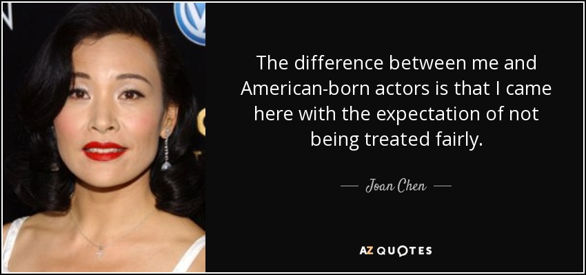 The difference between me and American-born actors is that I came here with the expectation of not being treated fairly. - Joan Chen