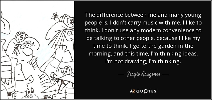 The difference between me and many young people is, I don't carry music with me. I like to think. I don't use any modern convenience to be talking to other people, because I like my time to think. I go to the garden in the morning, and this time, I'm thinking ideas, I'm not drawing, I'm thinking. - Sergio Aragones